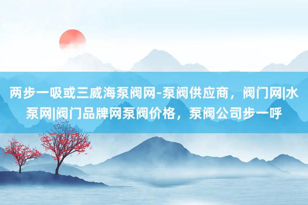 两步一吸或三威海泵阀网-泵阀供应商，阀门网|水泵网|阀门品牌网泵阀价格，泵阀公司步一呼