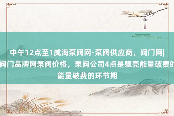 中午12点至1威海泵阀网-泵阀供应商，阀门网|水泵网|阀门品牌网泵阀价格，泵阀公司4点是躯壳能量破费的环节期